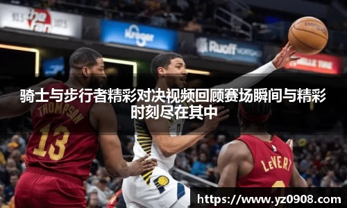 骑士与步行者精彩对决视频回顾赛场瞬间与精彩时刻尽在其中