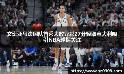 文班亚马法国队首秀大放异彩27分轻取意大利吸引NBA球探关注